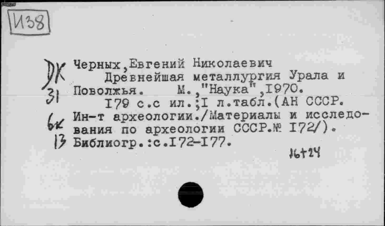 ﻿ЗІ
І?
Черных,Евгений Николаевич
Древнейшая металлургия Урала и Поволжья. М. "Наука ,1970.
179 с.с ил.;1 л.табл.(АН СССР. Ин-т археологии./Материалы и исследования по археологии CCCP.N0. 172/) • Библиогр. : с. 172-177.
К+1Ч